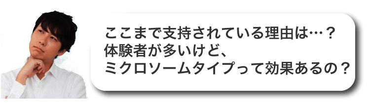 ここまで支持されている理由は…？体験者が多いけど、
ミクロソームタイプって効果あるの？