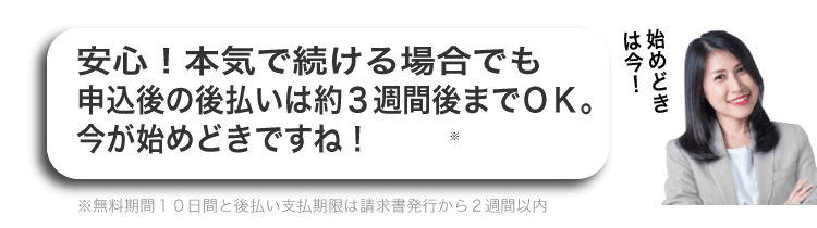 安心！本気で続ける場合でも申し込み後の後払いは約３週間後までＯＫ！今が始めどきですね！